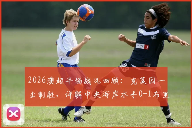 2026澳超半场战况回顾：克莱因一击制胜，详解中央海岸水手0-1布里斯班狮吼的战术得失与球员表现