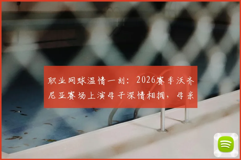 职业网球温情一刻:2026赛季沃齐尼亚赛场上演母子深情相拥,母亲现场见证女儿征战国际赛