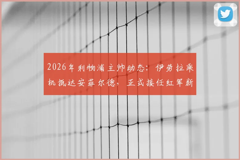 2026年利物浦主帅动态:伊劳拉乘机抵达安菲尔德,正式接任红军新帅一职详解
