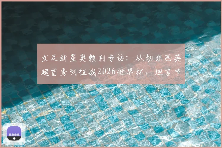 女足新星奥赖利专访:从切尔西英超首秀到征战2026世界杯,坦言节奏太快!深度解析英格兰女足恐怖进攻线