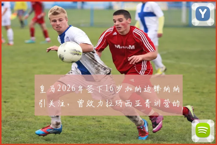 皇马2026年签下16岁加纳边锋纳纳引关注,曾效力拉玛西亚青训营的天才球员未来可期