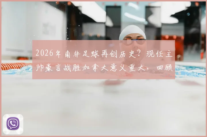 2026年南非足球再创历史？现任主帅豪言战胜加拿大意义重大，回顾南非队世界杯征程