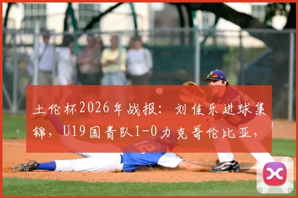 土伦杯2026年战报：刘佳乐进球集锦，U19国青队1-0力克哥伦比亚，附小组赛出线形势分析