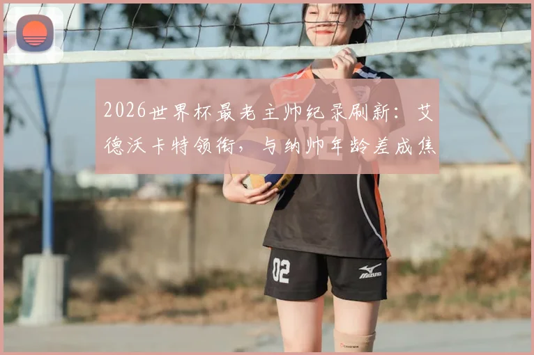 2026世界杯最老主帅纪录刷新：艾德沃卡特领衔，与纳帅年龄差成焦点，背后故事解析