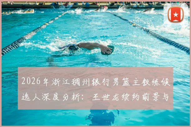2026年浙江稠州银行男篮主教练候选人深度分析：王世龙续约前景与潜在继任者能力史评