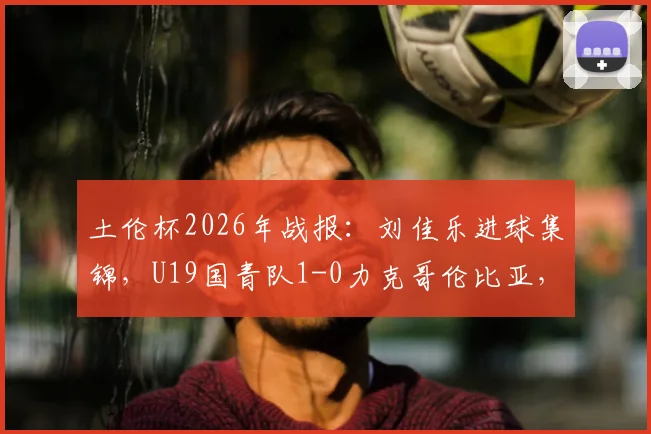 土伦杯2026年战报:刘佳乐进球集锦,U19国青队1-0力克哥伦比亚,附小组赛出线形势分析