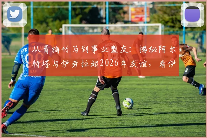 从青梅竹马到事业盟友：揭秘阿尔特塔与伊劳拉超2026年友谊，看伊劳拉如何关键“助攻”阿森纳