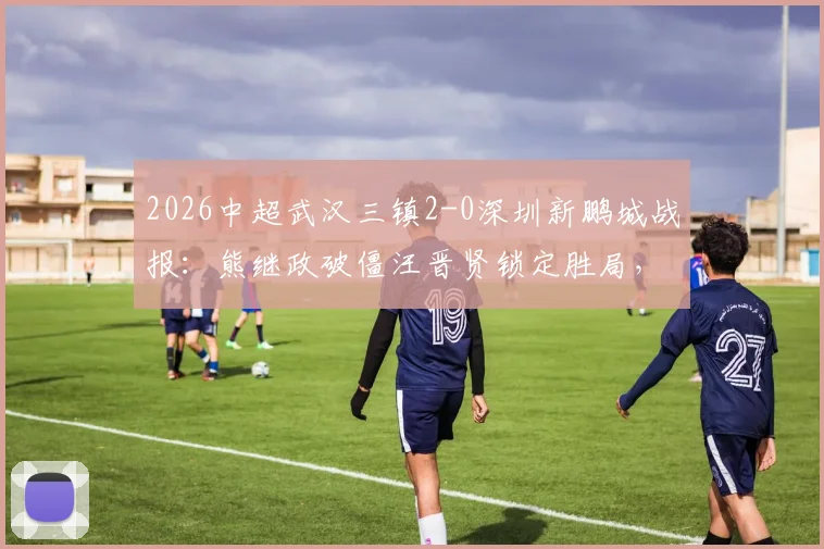 2026中超武汉三镇2-0深圳新鹏城战报:熊继政破僵汪晋贤锁定胜局,十人客队防守复盘