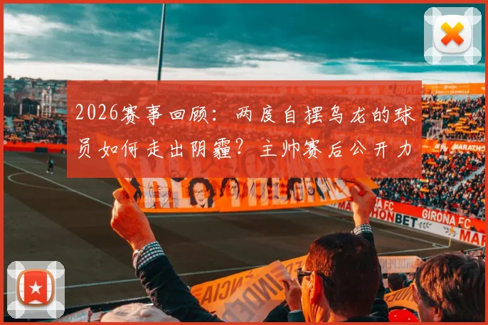 2026赛事回顾：两度自摆乌龙的球员如何走出阴霾？主帅赛后公开力挺哈尼，称其展现了非凡勇气