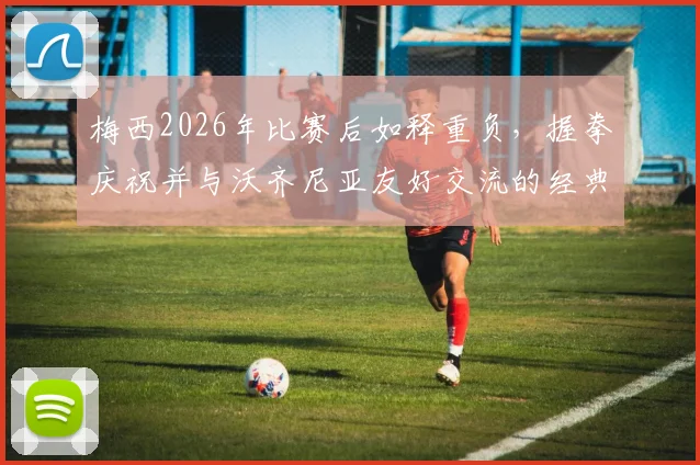 梅西2026年比赛后如释重负，握拳庆祝并与沃齐尼亚友好交流的经典瞬间回顾
