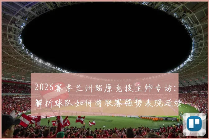 2026赛季兰州陇原竞技主帅专访:解析球队如何将联赛强势表现延续至足协杯赛场