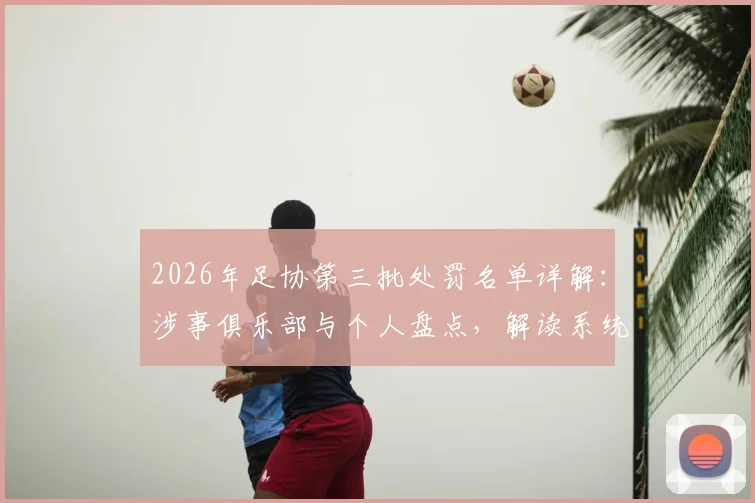2026年足协第三批处罚名单详解：涉事俱乐部与个人盘点，解读系统治理如何影响中超联赛未来格局