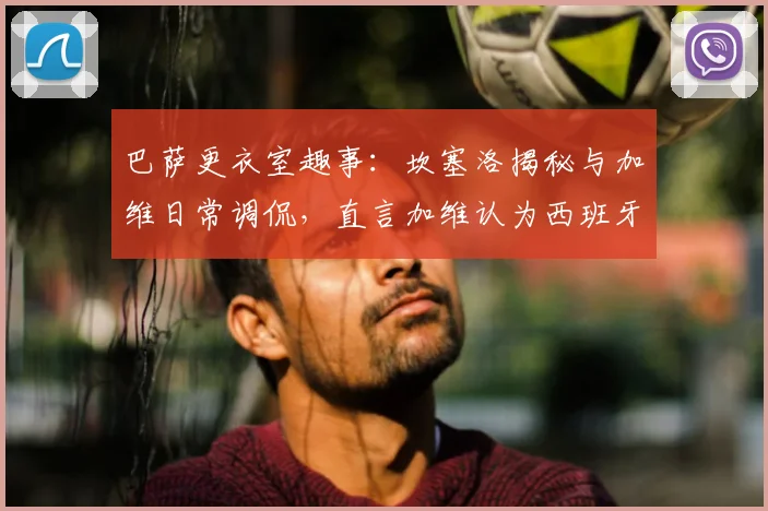 巴萨更衣室趣事：坎塞洛揭秘与加维日常调侃，直言加维认为西班牙强于葡萄牙，2026对决引期待