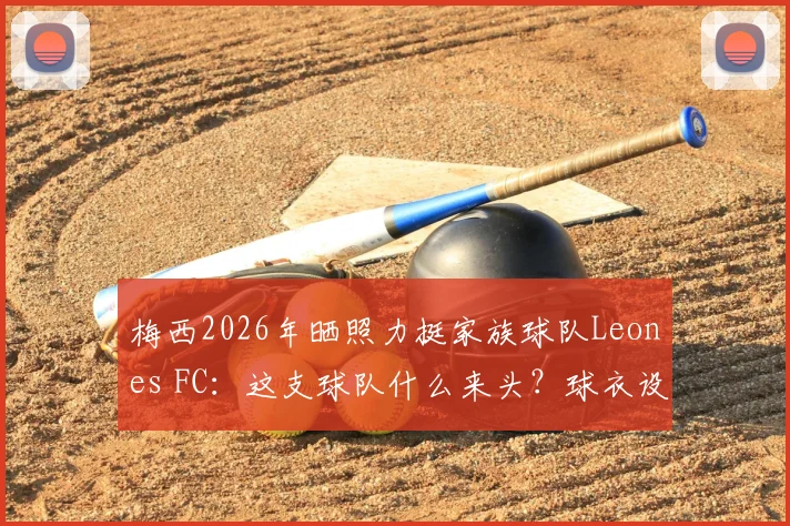 梅西2026年晒照力挺家族球队Leones FC:这支球队什么来头?球衣设计与梅西家人经营细节全揭秘