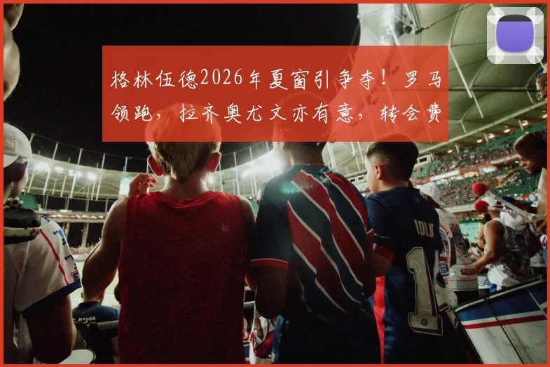 格林伍德2026年夏窗引争夺！罗马领跑，拉齐奥尤文亦有意，转会费成关键