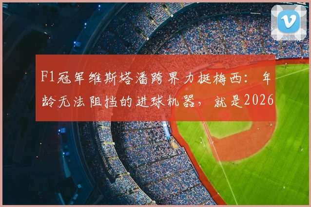 F1冠军维斯塔潘跨界力挺梅西:年龄无法阻挡的进球机器,就是2026世界杯MVP!