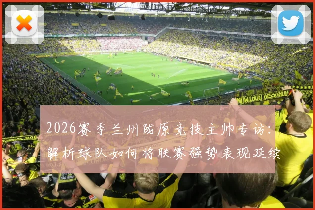 2026赛季兰州陇原竞技主帅专访:解析球队如何将联赛强势表现延续至足协杯赛场