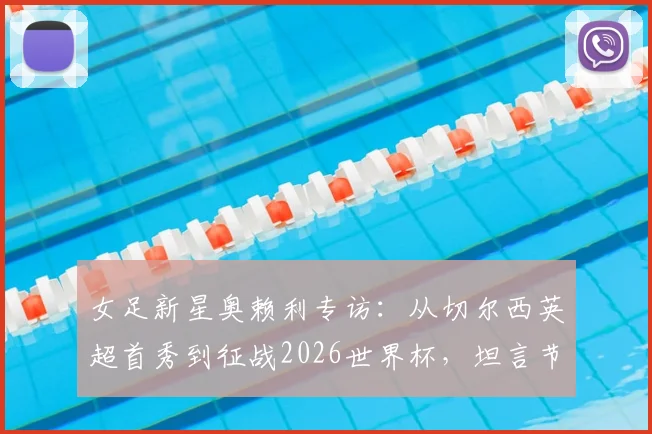 女足新星奥赖利专访：从切尔西英超首秀到征战2026世界杯，坦言节奏太快！深度解析英格兰女足恐怖进攻线