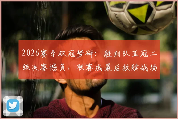 2026赛季双冠梦碎:胜利队亚冠二级决赛憾负,联赛成最后救赎战场