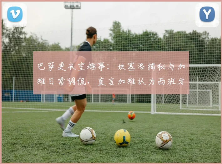 巴萨更衣室趣事:坎塞洛揭秘与加维日常调侃,直言加维认为西班牙强于葡萄牙,2026对决引期待