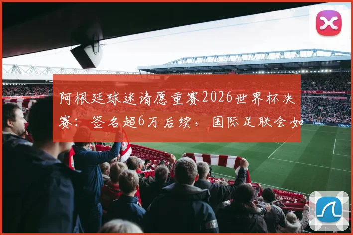 阿根廷球迷请愿重赛2026世界杯决赛:签名超6万后续,国际足联会如何回应与处理