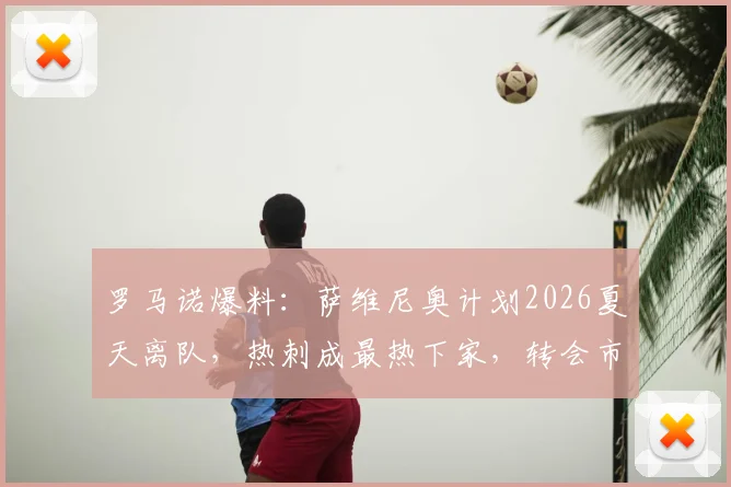 罗马诺爆料：萨维尼奥计划2026夏天离队，热刺成最热下家，转会市场动态深度解读