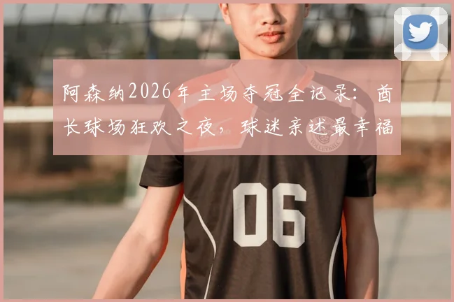 阿森纳2026年主场夺冠全记录:酋长球场狂欢之夜,球迷亲述最幸福瞬间与现场攻略
