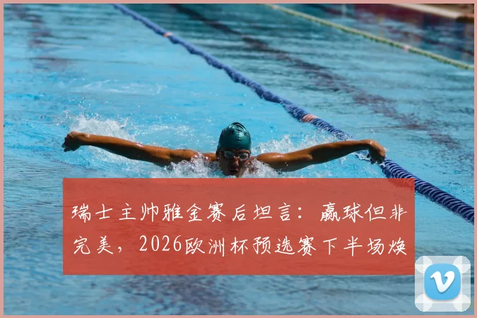 瑞士主帅雅金赛后坦言：赢球但非完美，2026欧洲杯预选赛下半场焕然一新