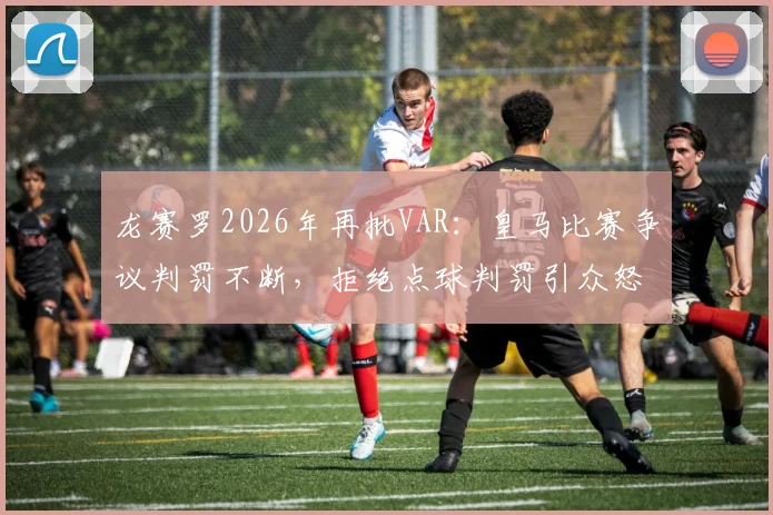 龙赛罗2026年再批VAR：皇马比赛争议判罚不断，拒绝点球判罚引众怒，球迷直言受够了