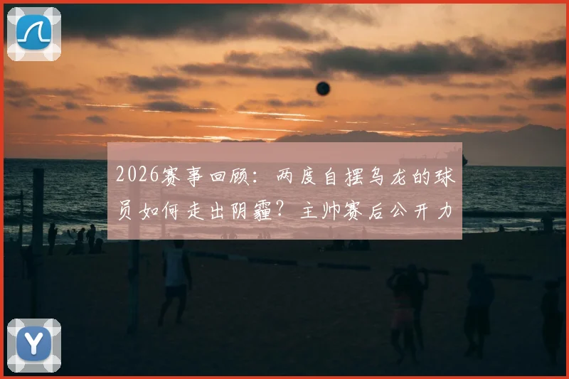 2026赛事回顾:两度自摆乌龙的球员如何走出阴霾?主帅赛后公开力挺哈尼,称其展现了非凡勇气
