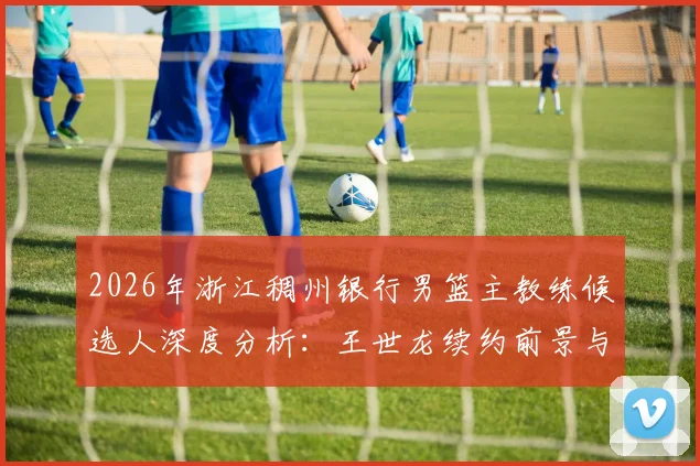 2026年浙江稠州银行男篮主教练候选人深度分析：王世龙续约前景与潜在继任者能力史评