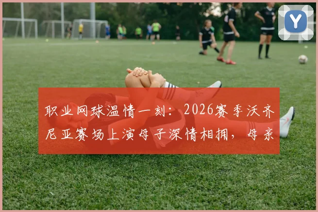 职业网球温情一刻：2026赛季沃齐尼亚赛场上演母子深情相拥，母亲现场见证女儿征战国际赛