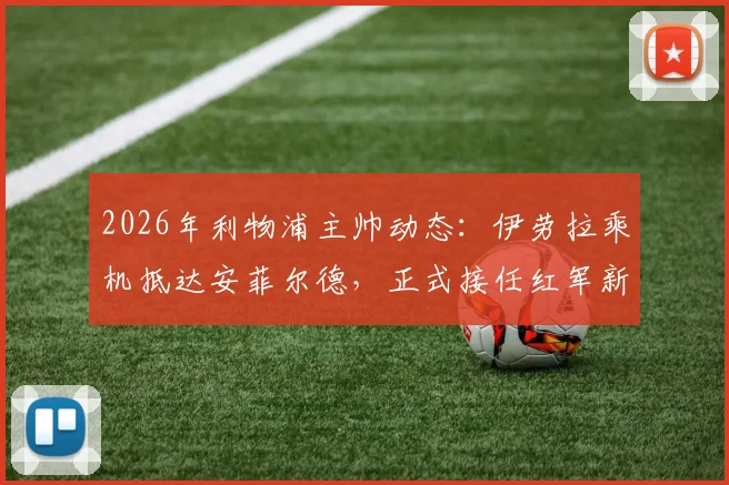 2026年利物浦主帅动态:伊劳拉乘机抵达安菲尔德,正式接任红军新帅一职详解