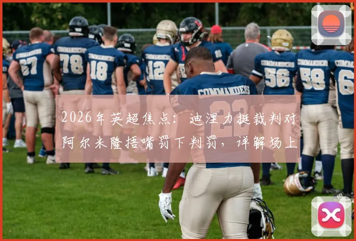 2026年英超焦点：迪涅力挺裁判对阿尔米隆捂嘴罚下判罚，详解场上行为准则与红牌标准