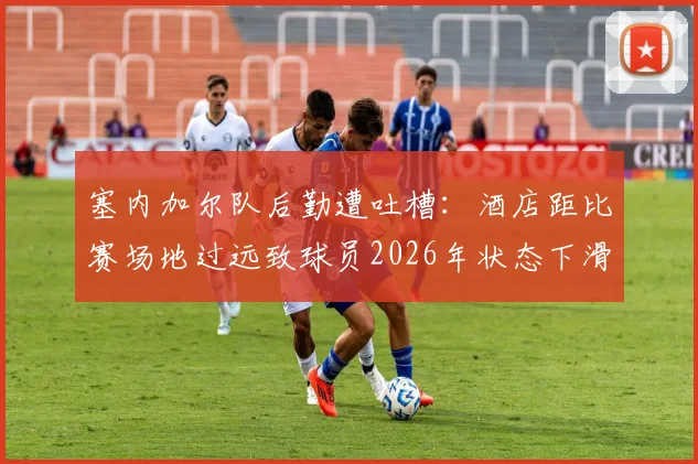 塞内加尔队后勤遭吐槽:酒店距比赛场地过远致球员2026年状态下滑,深度分析长途奔波对职业运动员的竞技影响