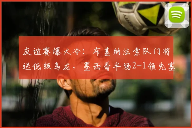 友谊赛爆大冷：布基纳法索队门将送低级乌龙，墨西哥半场2-1领先塞尔维亚全记录