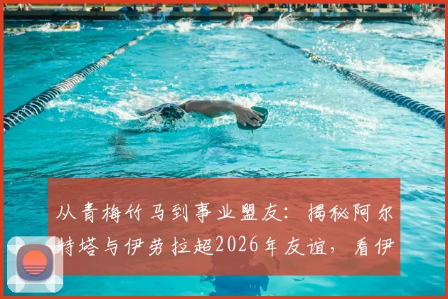 从青梅竹马到事业盟友：揭秘阿尔特塔与伊劳拉超2026年友谊，看伊劳拉如何关键“助攻”阿森纳