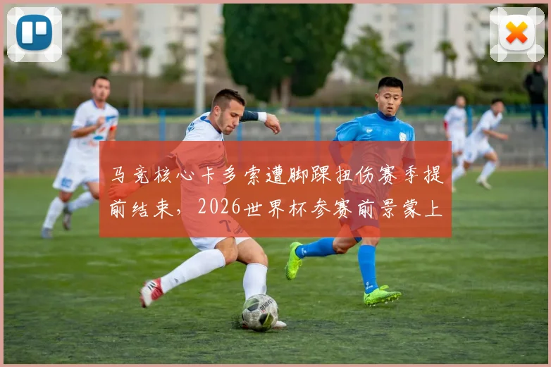 马竞核心卡多索遭脚踝扭伤赛季提前结束，2026世界杯参赛前景蒙上阴影，伤病详情与恢复时间解读