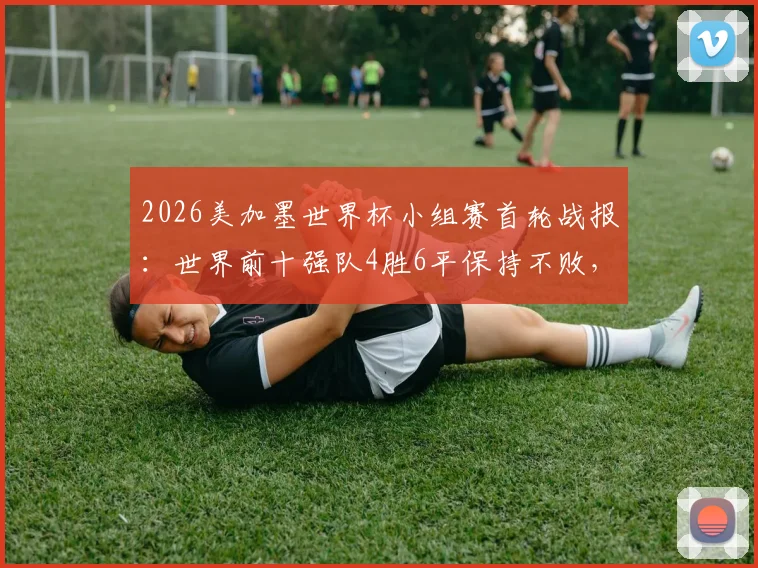 2026美加墨世界杯小组赛首轮战报：世界前十强队4胜6平保持不败，强队开局状态全解析