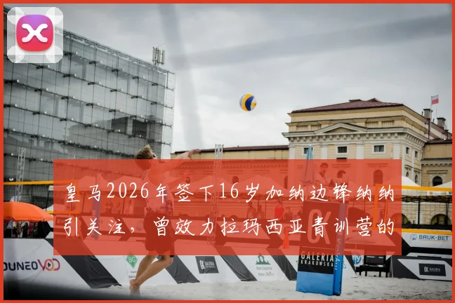 皇马2026年签下16岁加纳边锋纳纳引关注，曾效力拉玛西亚青训营的天才球员未来可期