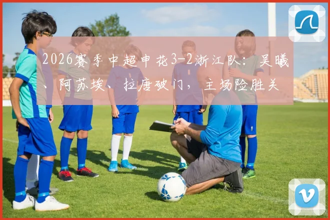 2026赛季中超申花3-2浙江队：吴曦、阿苏埃、拉唐破门，主场险胜关键战回顾