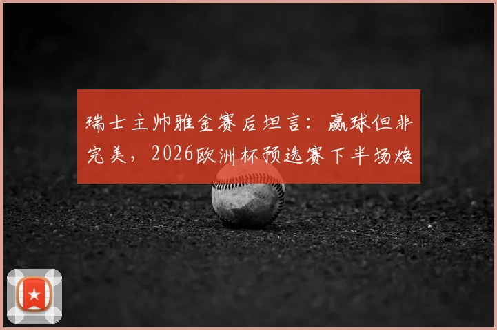 瑞士主帅雅金赛后坦言:赢球但非完美,2026欧洲杯预选赛下半场焕然一新