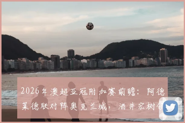 2026年澳超亚冠附加赛前瞻:阿德莱德联对阵奥克兰城,酒井宏树领衔,解析亚冠资格争夺战