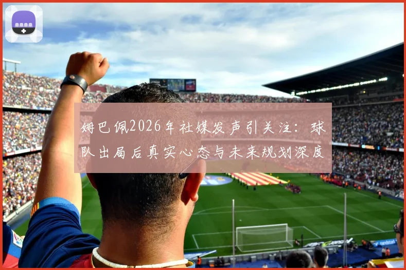 姆巴佩2026年社媒发声引关注:球队出局后真实心态与未来规划深度解读