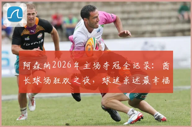阿森纳2026年主场夺冠全记录：酋长球场狂欢之夜，球迷亲述最幸福瞬间与现场攻略