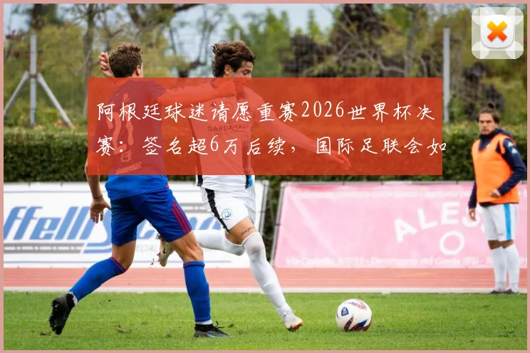 阿根廷球迷请愿重赛2026世界杯决赛：签名超6万后续，国际足联会如何回应与处理