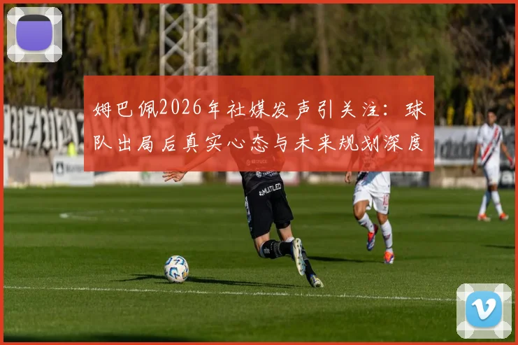 姆巴佩2026年社媒发声引关注：球队出局后真实心态与未来规划深度解读