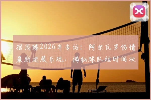 宿茂臻2026年专访:阿尔瓦罗伤情最新进展乐观,揭秘球队短时间状态调整核心策略