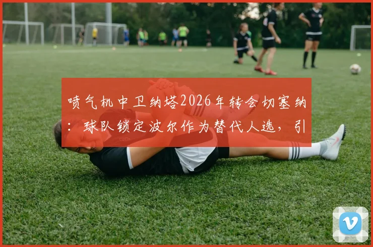 喷气机中卫纳塔2026年转会切塞纳:球队锁定波尔作为替代人选,引援操作全面解析