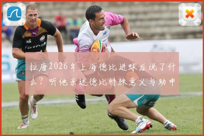 拉唐2026年上海德比进球后说了什么？听他亲述德比特殊意义与助申花取胜的荣幸